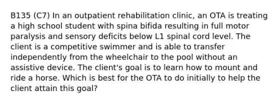 B135 (C7) In an outpatient rehabilitation clinic, an OTA is treating a high school student with spina bifida resulting in full motor paralysis and sensory deficits below L1 spinal cord level. The client is a competitive swimmer and is able to transfer independently from the wheelchair to the pool without an assistive device. The client's goal is to learn how to mount and ride a horse. Which is best for the OTA to do initially to help the client attain this goal?