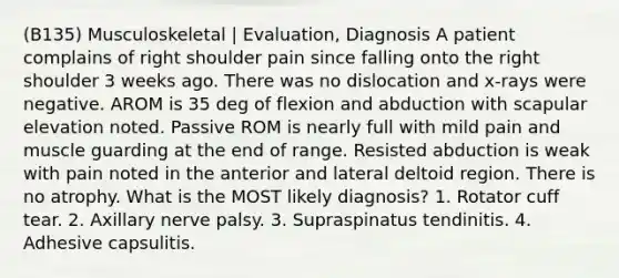 (B135) Musculoskeletal | Evaluation, Diagnosis A patient complains of right shoulder pain since falling onto the right shoulder 3 weeks ago. There was no dislocation and x-rays were negative. AROM is 35 deg of flexion and abduction with scapular elevation noted. Passive ROM is nearly full with mild pain and muscle guarding at the end of range. Resisted abduction is weak with pain noted in the anterior and lateral deltoid region. There is no atrophy. What is the MOST likely diagnosis? 1. Rotator cuff tear. 2. Axillary nerve palsy. 3. Supraspinatus tendinitis. 4. Adhesive capsulitis.