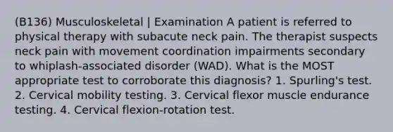 (B136) Musculoskeletal | Examination A patient is referred to physical therapy with subacute neck pain. The therapist suspects neck pain with movement coordination impairments secondary to whiplash-associated disorder (WAD). What is the MOST appropriate test to corroborate this diagnosis? 1. Spurling's test. 2. Cervical mobility testing. 3. Cervical flexor muscle endurance testing. 4. Cervical flexion-rotation test.