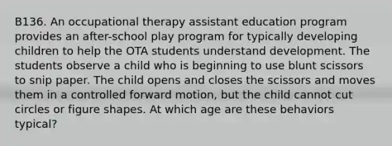 B136. An occupational therapy assistant education program provides an after-school play program for typically developing children to help the OTA students understand development. The students observe a child who is beginning to use blunt scissors to snip paper. The child opens and closes the scissors and moves them in a controlled forward motion, but the child cannot cut circles or figure shapes. At which age are these behaviors typical?