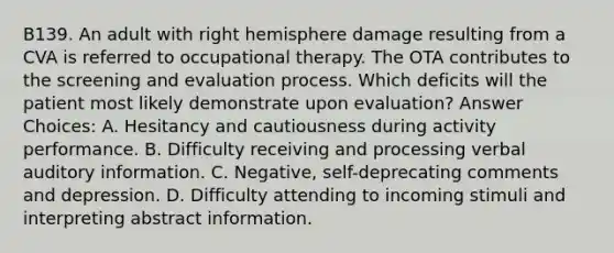 B139. An adult with right hemisphere damage resulting from a CVA is referred to occupational therapy. The OTA contributes to the screening and evaluation process. Which deficits will the patient most likely demonstrate upon evaluation? Answer Choices: A. Hesitancy and cautiousness during activity performance. B. Difficulty receiving and processing verbal auditory information. C. Negative, self-deprecating comments and depression. D. Difficulty attending to incoming stimuli and interpreting abstract information.