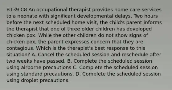 B139 C8 An occupational therapist provides home care services to a neonate with significant developmental delays. Two hours before the next scheduled home visit, the child's parent informs the therapist that one of three older children has developed chicken pox. While the other children do not show signs of chicken pox, the parent expresses concern that they are contagious. Which is the therapist's best response to this situation? A. Cancel the scheduled session and reschedule after two weeks have passed. B. Complete the scheduled session using airborne precautions C. Complete the scheduled session using standard precautions. D. Complete the scheduled session using droplet precautions.