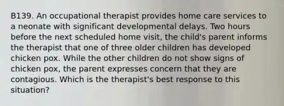 B139. An occupational therapist provides home care services to a neonate with significant developmental delays. Two hours before the next scheduled home visit, the child's parent informs the therapist that one of three older children has developed chicken pox. While the other children do not show signs of chicken pox, the parent expresses concern that they are contagious. Which is the therapist's best response to this situation?