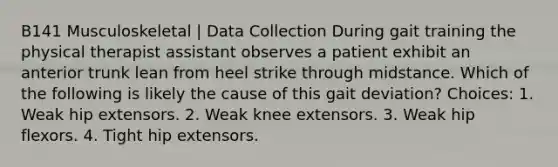 B141 Musculoskeletal | Data Collection During gait training the physical therapist assistant observes a patient exhibit an anterior trunk lean from heel strike through midstance. Which of the following is likely the cause of this gait deviation? Choices: 1. Weak hip extensors. 2. Weak knee extensors. 3. Weak hip flexors. 4. Tight hip extensors.