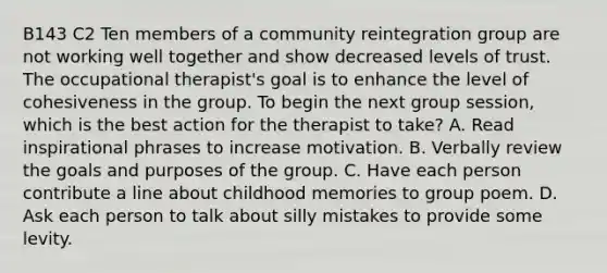 B143 C2 Ten members of a community reintegration group are not working well together and show decreased levels of trust. The occupational therapist's goal is to enhance the level of cohesiveness in the group. To begin the next group session, which is the best action for the therapist to take? A. Read inspirational phrases to increase motivation. B. Verbally review the goals and purposes of the group. C. Have each person contribute a line about childhood memories to group poem. D. Ask each person to talk about silly mistakes to provide some levity.