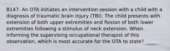 B147. An OTA initiates an intervention session with a child with a diagnosis of traumatic brain injury (TBI). The child presents with extension of both upper extremities and flexion of both lower extremities following a stimulus of neck extension. When informing the supervising occupational therapist of this observation, which is most accurate for the OTA to state?