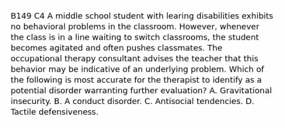 B149 C4 A middle school student with learing disabilities exhibits no behavioral problems in the classroom. However, whenever the class is in a line waiting to switch classrooms, the student becomes agitated and often pushes classmates. The occupational therapy consultant advises the teacher that this behavior may be indicative of an underlying problem. Which of the following is most accurate for the therapist to identify as a potential disorder warranting further evaluation? A. Gravitational insecurity. B. A conduct disorder. C. Antisocial tendencies. D. Tactile defensiveness.