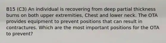 B15 (C3) An individual is recovering from deep partial thickness burns on both upper extremities, Chest and lower neck. The OTA provides equipment to prevent positions that can result in contractures. Which are the most important positions for the OTA to prevent?