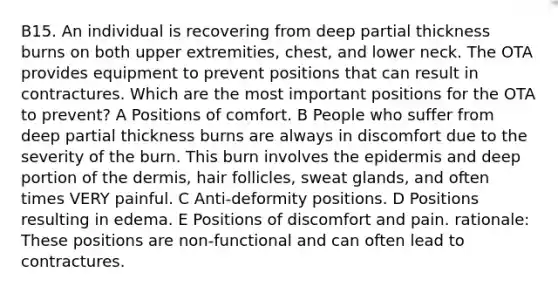 B15. An individual is recovering from deep partial thickness burns on both upper extremities, chest, and lower neck. The OTA provides equipment to prevent positions that can result in contractures. Which are the most important positions for the OTA to prevent? A Positions of comfort. B People who suffer from deep partial thickness burns are always in discomfort due to the severity of the burn. This burn involves the epidermis and deep portion of the dermis, hair follicles, sweat glands, and often times VERY painful. C Anti-deformity positions. D Positions resulting in edema. E Positions of discomfort and pain. rationale: These positions are non-functional and can often lead to contractures.