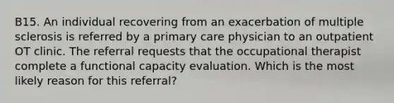 B15. An individual recovering from an exacerbation of multiple sclerosis is referred by a primary care physician to an outpatient OT clinic. The referral requests that the occupational therapist complete a functional capacity evaluation. Which is the most likely reason for this referral?