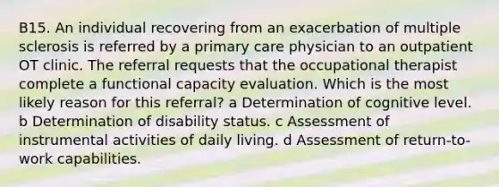 B15. An individual recovering from an exacerbation of multiple sclerosis is referred by a primary care physician to an outpatient OT clinic. The referral requests that the occupational therapist complete a functional capacity evaluation. Which is the most likely reason for this referral? a Determination of cognitive level. b Determination of disability status. c Assessment of instrumental activities of daily living. d Assessment of return-to-work capabilities.