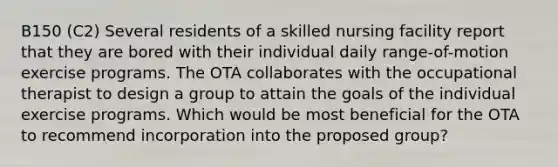 B150 (C2) Several residents of a skilled nursing facility report that they are bored with their individual daily range-of-motion exercise programs. The OTA collaborates with the occupational therapist to design a group to attain the goals of the individual exercise programs. Which would be most beneficial for the OTA to recommend incorporation into the proposed group?