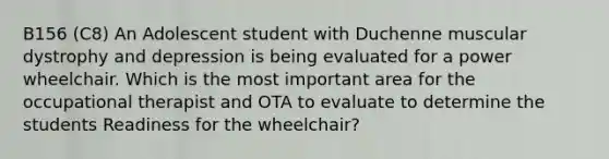 B156 (C8) An Adolescent student with Duchenne muscular dystrophy and depression is being evaluated for a power wheelchair. Which is the most important area for the occupational therapist and OTA to evaluate to determine the students Readiness for the wheelchair?