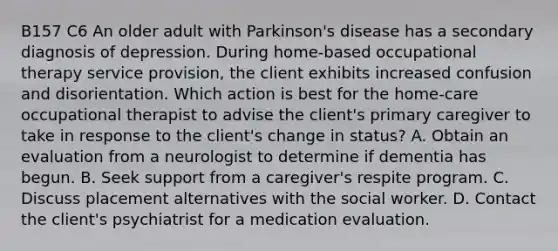 B157 C6 An older adult with Parkinson's disease has a secondary diagnosis of depression. During home-based occupational therapy service provision, the client exhibits increased confusion and disorientation. Which action is best for the home-care occupational therapist to advise the client's primary caregiver to take in response to the client's change in status? A. Obtain an evaluation from a neurologist to determine if dementia has begun. B. Seek support from a caregiver's respite program. C. Discuss placement alternatives with the social worker. D. Contact the client's psychiatrist for a medication evaluation.