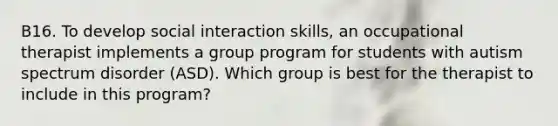 B16. To develop social interaction skills, an occupational therapist implements a group program for students with autism spectrum disorder (ASD). Which group is best for the therapist to include in this program?