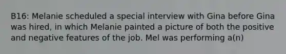 B16: Melanie scheduled a special interview with Gina before Gina was hired, in which Melanie painted a picture of both the positive and negative features of the job. Mel was performing a(n)