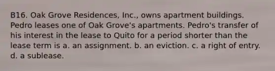 B16. Oak Grove Residences, Inc., owns apartment buildings. Pedro leases one of Oak Grove's apartments. Pedro's transfer of his interest in the lease to Quito for a period shorter than the lease term is a. an assignment. b. an eviction. c. a right of entry. d. a sublease.