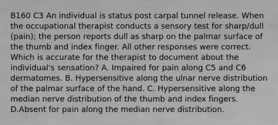 B160 C3 An individual is status post carpal tunnel release. When the occupational therapist conducts a sensory test for sharp/dull (pain); the person reports dull as sharp on the palmar surface of the thumb and index finger. All other responses were correct. Which is accurate for the therapist to document about the individual's sensation? A. Impaired for pain along C5 and C6 dermatomes. B. Hypersensitive along the ulnar nerve distribution of the palmar surface of the hand. C. Hypersensitive along the median nerve distribution of the thumb and index fingers. D.Absent for pain along the median nerve distribution.