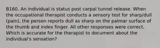 B160. An individual is status post carpal tunnel release. When the occupational therapist conducts a sensory test for sharp/dull (pain), the person reports dull as sharp on the palmar surface of the thumb and index finger. All other responses were correct. Which is accurate for the therapist to document about the individual's sensation?