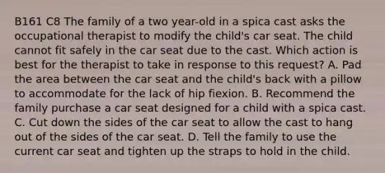 B161 C8 The family of a two year-old in a spica cast asks the occupational therapist to modify the child's car seat. The child cannot fit safely in the car seat due to the cast. Which action is best for the therapist to take in response to this request? A. Pad the area between the car seat and the child's back with a pillow to accommodate for the lack of hip fiexion. B. Recommend the family purchase a car seat designed for a child with a spica cast. C. Cut down the sides of the car seat to allow the cast to hang out of the sides of the car seat. D. Tell the family to use the current car seat and tighten up the straps to hold in the child.