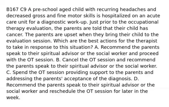 B167 C9 A pre-school aged child with recurring headaches and decreased gross and fine motor skills is hospitalized on an acute care unit for a diagnostic work-up. Just prior to the occupational therapy evaluation, the parents are told that their child has cancer. The parents are upset when they bring their child to the evaluation session. Which are the best actions for the therapist to take in response to this situation? A. Recommend the parents speak to their spiritual advisor or the social worker and proceed with the OT session. B. Cancel the OT session and recommend the parents speak to their spiritual advisor or the social worker. C. Spend the OT session providing support to the parents and addressing the parents' acceptance of the diagnosis. D. Recommend the parents speak to their spiritual advisor or the social worker and reschedule the OT session for later in the week.