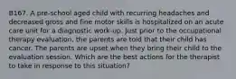 B167. A pre-school aged child with recurring headaches and decreased gross and fine motor skills is hospitalized on an acute care unit for a diagnostic work-up. Just prior to the occupational therapy evaluation, the parents are told that their child has cancer. The parents are upset when they bring their child to the evaluation session. Which are the best actions for the therapist to take in response to this situation?