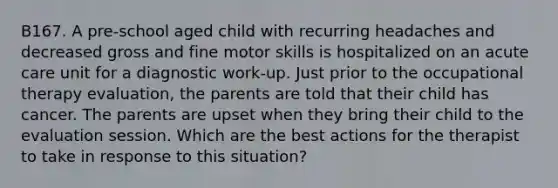 B167. A pre-school aged child with recurring headaches and decreased gross and fine motor skills is hospitalized on an acute care unit for a diagnostic work-up. Just prior to the occupational therapy evaluation, the parents are told that their child has cancer. The parents are upset when they bring their child to the evaluation session. Which are the best actions for the therapist to take in response to this situation?