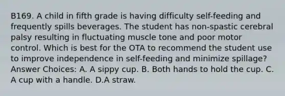 B169. A child in fifth grade is having difficulty self-feeding and frequently spills beverages. The student has non-spastic cerebral palsy resulting in fluctuating muscle tone and poor motor control. Which is best for the OTA to recommend the student use to improve independence in self-feeding and minimize spillage? Answer Choices: A. A sippy cup. B. Both hands to hold the cup. C. A cup with a handle. D.A straw.