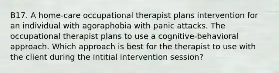 B17. A home-care occupational therapist plans intervention for an individual with agoraphobia with panic attacks. The occupational therapist plans to use a cognitive-behavioral approach. Which approach is best for the therapist to use with the client during the intitial intervention session?