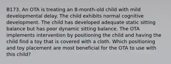 B173. An OTA is treating an 8-month-old child with mild developmental delay. The child exhibits normal cognitive development. The child has developed adequate static sitting balance but has poor dynamic sitting balance. The OTA implements intervention by positioning the child and having the child find a toy that is covered with a cloth. Which positioning and toy placement are most beneficial for the OTA to use with this child?