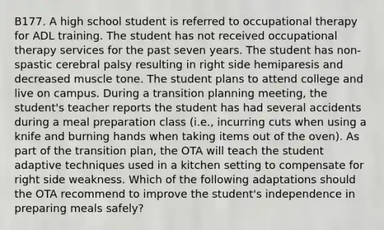 B177. A high school student is referred to occupational therapy for ADL training. The student has not received occupational therapy services for the past seven years. The student has non-spastic cerebral palsy resulting in right side hemiparesis and decreased muscle tone. The student plans to attend college and live on campus. During a transition planning meeting, the student's teacher reports the student has had several accidents during a meal preparation class (i.e., incurring cuts when using a knife and burning hands when taking items out of the oven). As part of the transition plan, the OTA will teach the student adaptive techniques used in a kitchen setting to compensate for right side weakness. Which of the following adaptations should the OTA recommend to improve the student's independence in preparing meals safely?