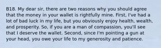 B18. My dear sir, there are two reasons why you should agree that the money in your wallet is rightfully mine. First, I've had a lot of bad luck in my life, but you obviously enjoy health, wealth, and prosperity. So, if you are a man of compassion, you'll see that I deserve the wallet. Second, since I'm pointing a gun at your head, you owe your life to my generosity and patience.