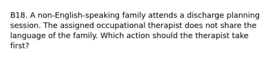 B18. A non-English-speaking family attends a discharge planning session. The assigned occupational therapist does not share the language of the family. Which action should the therapist take first?