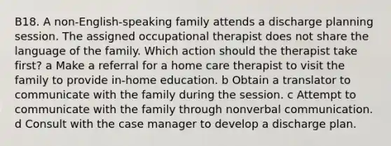 B18. A non-English-speaking family attends a discharge planning session. The assigned occupational therapist does not share the language of the family. Which action should the therapist take first? a Make a referral for a home care therapist to visit the family to provide in-home education. b Obtain a translator to communicate with the family during the session. c Attempt to communicate with the family through nonverbal communication. d Consult with the case manager to develop a discharge plan.