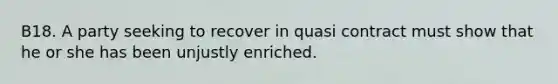 B18. A party seeking to recover in quasi contract must show that he or she has been unjustly enriched.