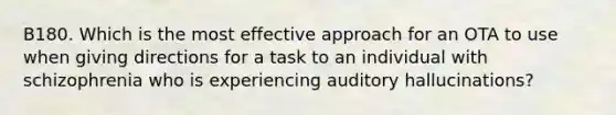 B180. Which is the most effective approach for an OTA to use when giving directions for a task to an individual with schizophrenia who is experiencing auditory hallucinations?