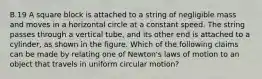 B.19 A square block is attached to a string of negligible mass and moves in a horizontal circle at a constant speed. The string passes through a vertical tube, and its other end is attached to a cylinder, as shown in the figure. Which of the following claims can be made by relating one of Newton's laws of motion to an object that travels in uniform circular motion?