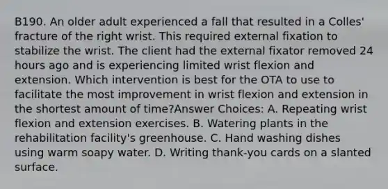 B190. An older adult experienced a fall that resulted in a Colles' fracture of the right wrist. This required external fixation to stabilize the wrist. The client had the external fixator removed 24 hours ago and is experiencing limited wrist flexion and extension. Which intervention is best for the OTA to use to facilitate the most improvement in wrist flexion and extension in the shortest amount of time?Answer Choices: A. Repeating wrist flexion and extension exercises. B. Watering plants in the rehabilitation facility's greenhouse. C. Hand washing dishes using warm soapy water. D. Writing thank-you cards on a slanted surface.