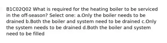 B1C02Q02 What is required for the heating boiler to be serviced in the off-season? Select one: a.Only the boiler needs to be drained b.Both the boiler and system need to be drained c.Only the system needs to be drained d.Both the boiler and system need to be filled