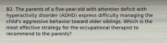 B2. The parents of a five-year-old with attention deficit with hyperactivity disorder (ADHD) express difficulty managing the child's aggressive behavior toward older siblings. Which is the most effective strategy for the occupational therapist to recommend to the parents?