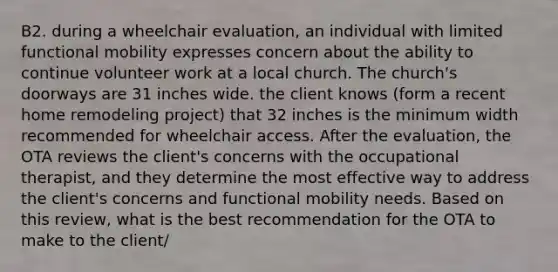 B2. during a wheelchair evaluation, an individual with limited functional mobility expresses concern about the ability to continue volunteer work at a local church. The church's doorways are 31 inches wide. the client knows (form a recent home remodeling project) that 32 inches is the minimum width recommended for wheelchair access. After the evaluation, the OTA reviews the client's concerns with the occupational therapist, and they determine the most effective way to address the client's concerns and functional mobility needs. Based on this review, what is the best recommendation for the OTA to make to the client/