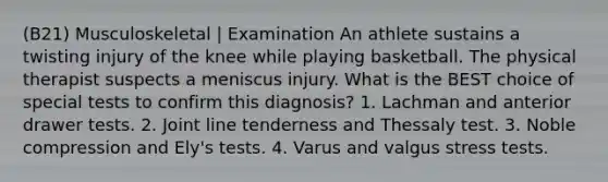 (B21) Musculoskeletal | Examination An athlete sustains a twisting injury of the knee while playing basketball. The physical therapist suspects a meniscus injury. What is the BEST choice of special tests to confirm this diagnosis? 1. Lachman and anterior drawer tests. 2. Joint line tenderness and Thessaly test. 3. Noble compression and Ely's tests. 4. Varus and valgus stress tests.