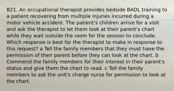 B21. An occupational therapist provides bedside BADL training to a patient recovering from multiple injuries incurred during a motor vehicle accident. The patient's children arrive for a visit and ask the therapist to let them look at their parent's chart while they wait outside the room for the session to conclude. Which response is best for the therapist to make in response to this request? a Tell the family members that they must have the permission of their parent before they can look at the chart. b Commend the family members for their interest in their parent's status and give them the chart to read. c Tell the family members to ask the unit's charge nurse for permission to look at the chart.