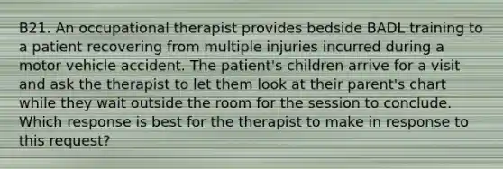 B21. An occupational therapist provides bedside BADL training to a patient recovering from multiple injuries incurred during a motor vehicle accident. The patient's children arrive for a visit and ask the therapist to let them look at their parent's chart while they wait outside the room for the session to conclude. Which response is best for the therapist to make in response to this request?