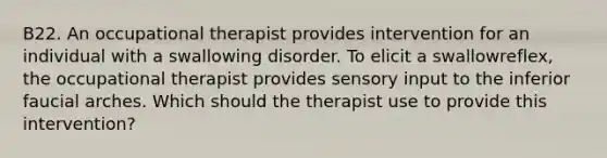 B22. An occupational therapist provides intervention for an individual with a swallowing disorder. To elicit a swallowreflex, the occupational therapist provides sensory input to the inferior faucial arches. Which should the therapist use to provide this intervention?