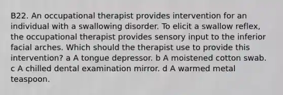 B22. An occupational therapist provides intervention for an individual with a swallowing disorder. To elicit a swallow reflex, the occupational therapist provides sensory input to the inferior facial arches. Which should the therapist use to provide this intervention? a A tongue depressor. b A moistened cotton swab. c A chilled dental examination mirror. d A warmed metal teaspoon.