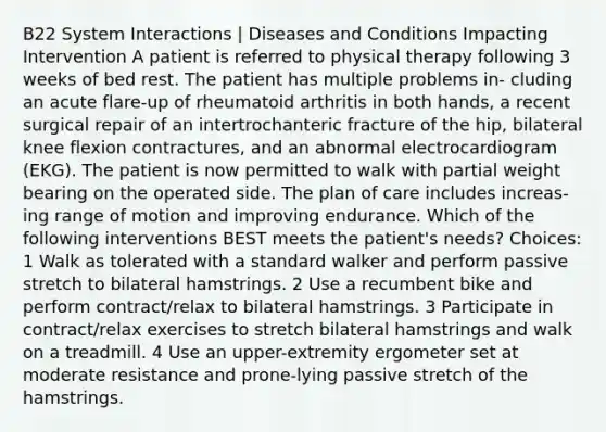 B22 System Interactions | Diseases and Conditions Impacting Intervention A patient is referred to physical therapy following 3 weeks of bed rest. The patient has multiple problems in- cluding an acute flare-up of rheumatoid arthritis in both hands, a recent surgical repair of an intertrochanteric fracture of the hip, bilateral knee flexion contractures, and an abnormal electrocardiogram (EKG). The patient is now permitted to walk with partial weight bearing on the operated side. The plan of care includes increas- ing range of motion and improving endurance. Which of the following interventions BEST meets the patient's needs? Choices: 1 Walk as tolerated with a standard walker and perform passive stretch to bilateral hamstrings. 2 Use a recumbent bike and perform contract/relax to bilateral hamstrings. 3 Participate in contract/relax exercises to stretch bilateral hamstrings and walk on a treadmill. 4 Use an upper-extremity ergometer set at moderate resistance and prone-lying passive stretch of the hamstrings.