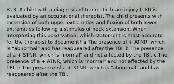 B23. A child with a diagnosis of traumatic brain injury (TBI) is evaluated by an occupational therapist. The child presents with extension of both upper extremities and flexion of both lower extremities following a stimulus of neck extension. When interpreting this observation, which statement is most accurate for the therapist to document? a The presence of + ATNR, which is "abnormal" and has reappeared after the TBI. b The presence of a + STNR, which is "normal" and not affected by the TBI. c The presence of a + ATNR, which is "normal" and not affected by the TBI. d The presence of a + STNR, which is "abnormal" and has reappeared after the TBI.