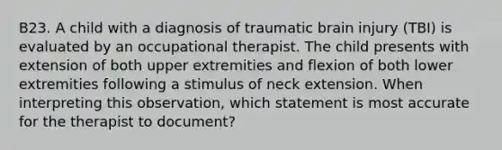 B23. A child with a diagnosis of traumatic brain injury (TBI) is evaluated by an occupational therapist. The child presents with extension of both upper extremities and flexion of both lower extremities following a stimulus of neck extension. When interpreting this observation, which statement is most accurate for the therapist to document?