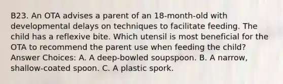 B23. An OTA advises a parent of an 18-month-old with developmental delays on techniques to facilitate feeding. The child has a reflexive bite. Which utensil is most beneficial for the OTA to recommend the parent use when feeding the child? Answer Choices: A. A deep-bowled soupspoon. B. A narrow, shallow-coated spoon. C. A plastic spork.